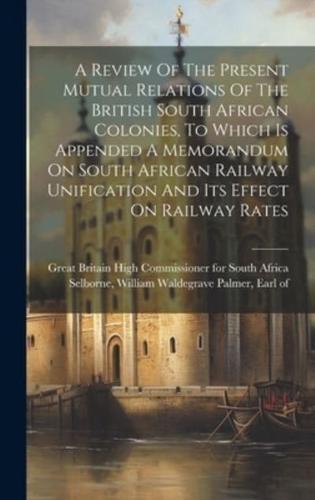 A Review Of The Present Mutual Relations Of The British South African Colonies, To Which Is Appended A Memorandum On South African Railway Unification And Its Effect On Railway Rates