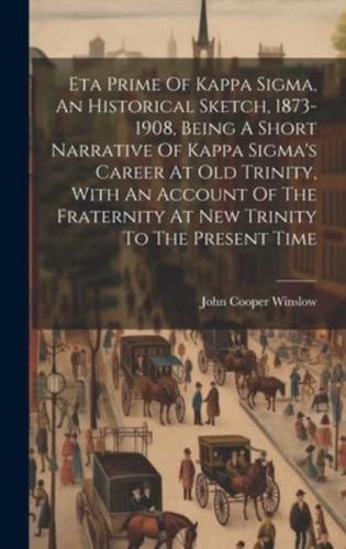 Eta Prime Of Kappa Sigma, An Historical Sketch, 1873-1908, Being A Short Narrative Of Kappa Sigma's Career At Old Trinity, With An Account Of The Fraternity At New Trinity To The Present Time