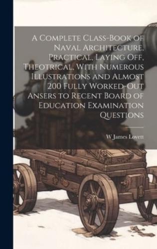 A Complete Class-Book of Naval Architecture, Practical, Laying Off, Theotrical, With Numerous Illustrations and Almost 200 Fully Worked-Out Ansers to Recent Board of Education Examination Questions