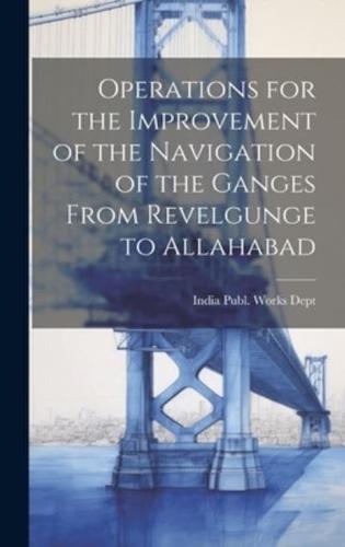 Operations for the Improvement of the Navigation of the Ganges From Revelgunge to Allahabad