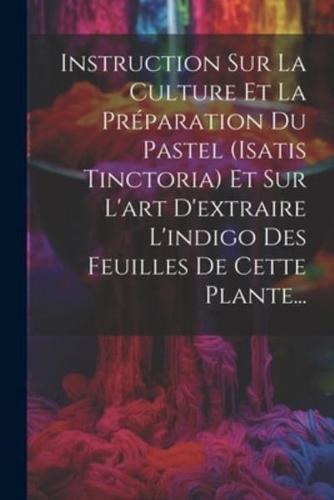 Instruction Sur La Culture Et La Préparation Du Pastel (Isatis Tinctoria) Et Sur L'art D'extraire L'indigo Des Feuilles De Cette Plante...