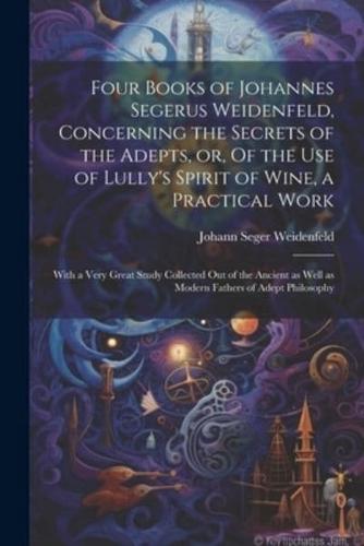 Four Books of Johannes Segerus Weidenfeld, Concerning the Secrets of the Adepts, or, Of the Use of Lully's Spirit of Wine, a Practical Work