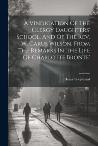 A Vindication Of The Clergy Daughters' School, And Of The Rev. W. Carus Wilson, From The Remarks In 'The Life Of Charlotte Brontë'