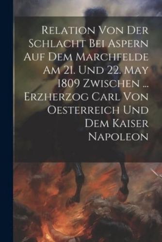Relation Von Der Schlacht Bei Aspern Auf Dem Marchfelde Am 21. Und 22. May 1809 Zwischen ... Erzherzog Carl Von Oesterreich Und Dem Kaiser Napoleon