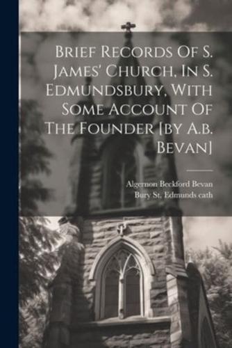 Brief Records Of S. James' Church, In S. Edmundsbury, With Some Account Of The Founder [By A.b. Bevan]
