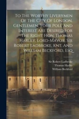 To The Worthy Liverymen Of The City Of London. Gentlemen, Your Poll And Interest Are Desired For The Right Hon. Thomas Harley, Lord-Mayor, Sir Robert Ladbroke, Knt. And William Beckford, Esq