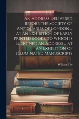 An Address Delivered Before the Society of Antiquaries of London ... At an Exhibition of Early Printed Books. To Which Is Subjoined an Address ... At an Exhibition of Illuminated Manuscripts