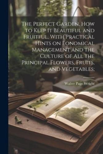 The Perfect Garden, How to Keep It Beautiful and Fruitful, With Practical Hints on Eonomical Management and the Culture of All the Principal Flowers, Fruits, and Vegetables;