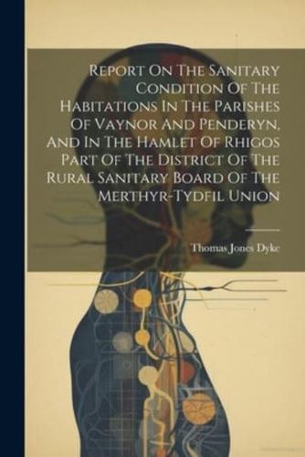 Report On The Sanitary Condition Of The Habitations In The Parishes Of Vaynor And Penderyn, And In The Hamlet Of Rhigos Part Of The District Of The Rural Sanitary Board Of The Merthyr-Tydfil Union