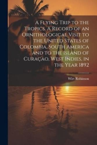 A Flying Trip to the Tropics. A Record of an Ornithological Visit to the United States of Colombia, South America and to the Island of Curaçao, West Indies, in the Year 1892