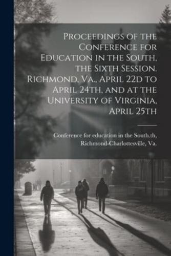 Proceedings of the Conference for Education in the South, the Sixth Session. Richmond, Va., April 22D to April 24Th, and at the University of Virginia, April 25th