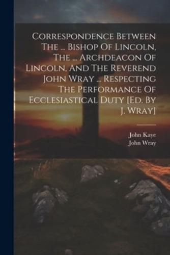 Correspondence Between The ... Bishop Of Lincoln, The ... Archdeacon Of Lincoln, And The Reverend John Wray ... Respecting The Performance Of Ecclesiastical Duty [Ed. By J. Wray]