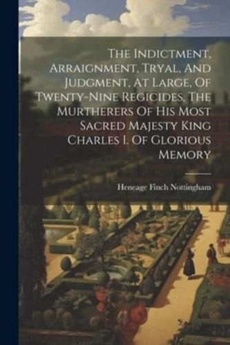The Indictment, Arraignment, Tryal, And Judgment, At Large, Of Twenty-Nine Regicides, The Murtherers Of His Most Sacred Majesty King Charles I. Of Glorious Memory
