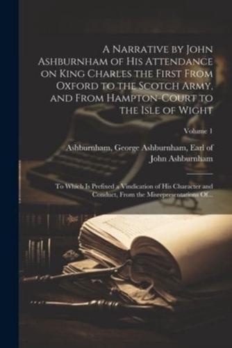 A Narrative by John Ashburnham of His Attendance on King Charles the First From Oxford to the Scotch Army, and From Hampton-Court to the Isle of Wight