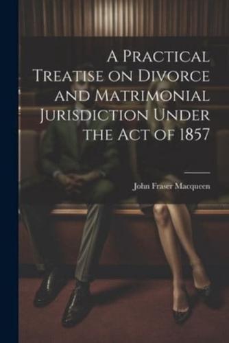 A Practical Treatise on Divorce and Matrimonial Jurisdiction Under the Act of 1857