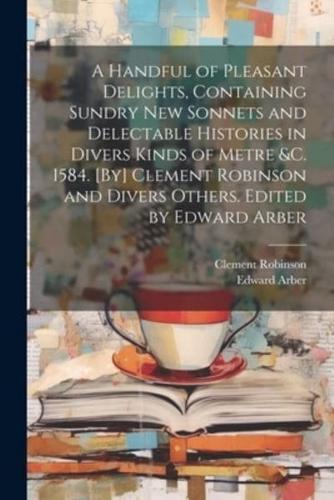 A Handful of Pleasant Delights, Containing Sundry New Sonnets and Delectable Histories in Divers Kinds of Metre &C. 1584. [By] Clement Robinson and Divers Others. Edited by Edward Arber