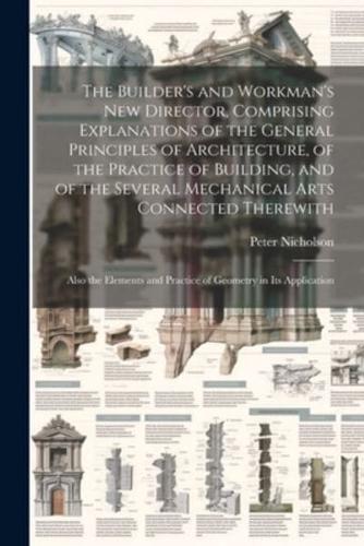 The Builder's and Workman's new Director, Comprising Explanations of the General Principles of Architecture, of the Practice of Building, and of the S