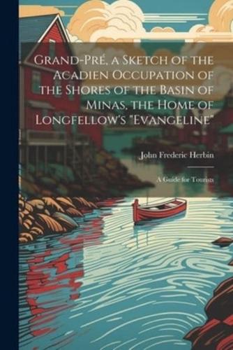 Grand-Pré, a Sketch of the Acadien Occupation of the Shores of the Basin of Minas, the Home of Longfellow's "Evangeline"; a Guide for Tourists