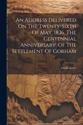 An Address Delivered On The Twenty-Sixth Of May, 1836. The Centennial Anniversary, Of The Settlement Of Gorham