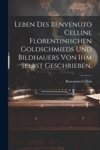 Leben Des Benvenuto Cellini, Florentinischen Goldschmieds Und Bildhauers Von Ihm Selbst Geschrieben.