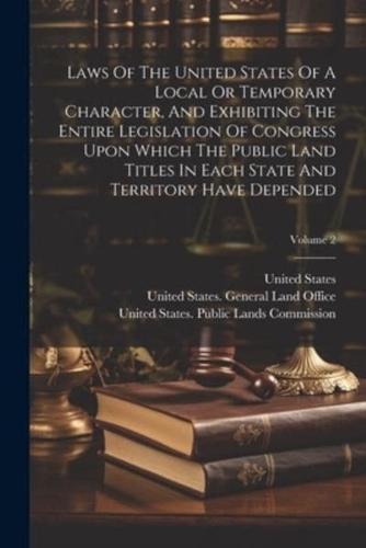 Laws Of The United States Of A Local Or Temporary Character, And Exhibiting The Entire Legislation Of Congress Upon Which The Public Land Titles In Each State And Territory Have Depended; Volume 2