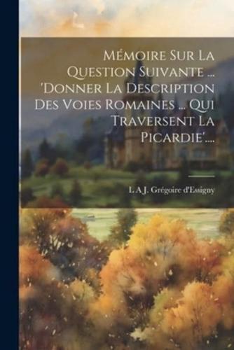 Mémoire Sur La Question Suivante ... 'Donner La Description Des Voies Romaines ... Qui Traversent La Picardie'....