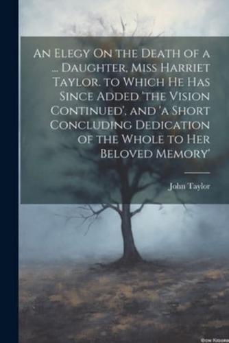 An Elegy On the Death of a ... Daughter, Miss Harriet Taylor. To Which He Has Since Added 'The Vision Continued', and 'A Short Concluding Dedication of the Whole to Her Beloved Memory'