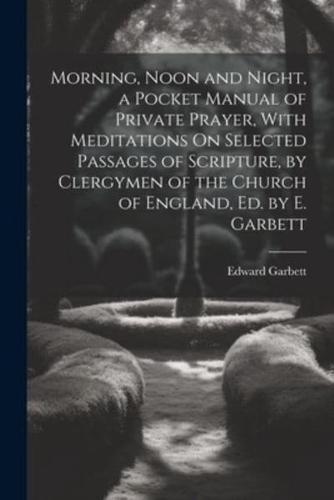 Morning, Noon and Night, a Pocket Manual of Private Prayer, With Meditations On Selected Passages of Scripture, by Clergymen of the Church of England, Ed. By E. Garbett
