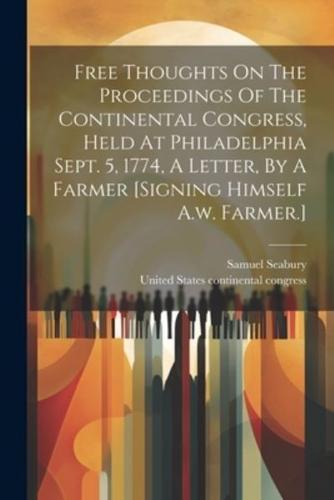 Free Thoughts On The Proceedings Of The Continental Congress, Held At Philadelphia Sept. 5, 1774, A Letter, By A Farmer [Signing Himself A.w. Farmer.]