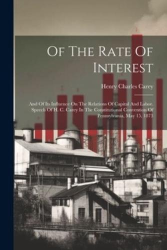 Of The Rate Of Interest; And Of Its Influence On The Relations Of Capital And Labor. Speech Of H. C. Carey In The Constitutional Convention Of Pennsylvania, May 15, 1873