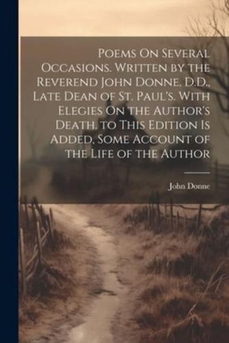 Poems On Several Occasions. Written by the Reverend John Donne, D.D., Late Dean of St. Paul's. With Elegies On the Author's Death. To This Edition Is Added, Some Account of the Life of the Author