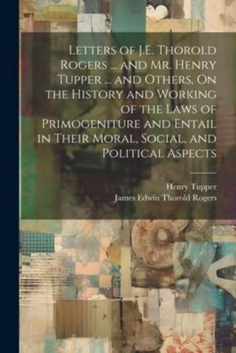 Letters of J.E. Thorold Rogers ... And Mr. Henry Tupper ... And Others, On the History and Working of the Laws of Primogeniture and Entail in Their Moral, Social, and Political Aspects