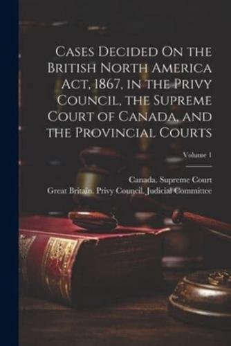 Cases Decided On the British North America Act, 1867, in the Privy Council, the Supreme Court of Canada, and the Provincial Courts; Volume 1