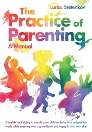 The Practice of Parenting - A Manual: A toolkit for helping to enable your child to thrive in a competitive world while ensuring they stay confident and happy in their own skin