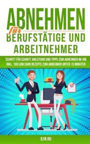 ABNEHMEN FÜR BERUFSTÄTIGE UND ARBEITNEHMER: Schritt für Schritt Anleitung und Tipps zum Abnehmen Im Job Inkl. 100 Low Carb Rezepte zum Abnehmen unter 15 Minuten