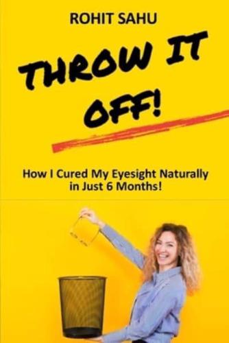 Throw It Off!!: How I Cured My Eyesight Naturally In Just 6 Months!!