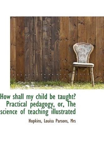 How shall my child be taught Practical pedagogy: The science of teaching illustrated
