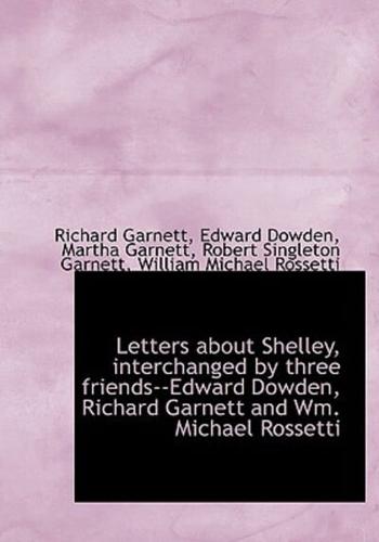 Letters about Shelley, interchanged by three friends--Edward Dowden, Richard Garnett and Wm. Michael