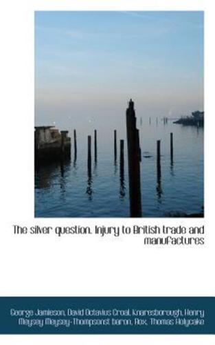 The silver question. Injury to British trade and manufactures