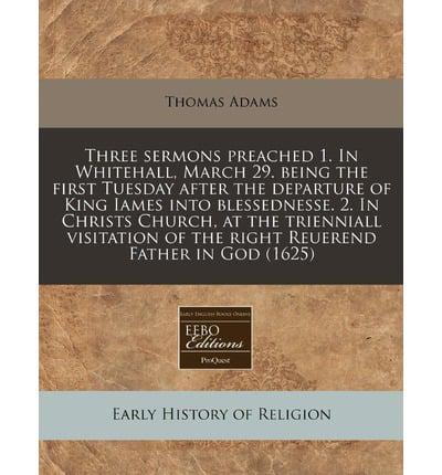 Three Sermons Preached 1. In Whitehall, March 29. Being the First Tuesday After the Departure of King Iames Into Blessednesse. 2. In Christs Church, at the Trienniall Visitation of the Right Reuerend Father in God (1625)