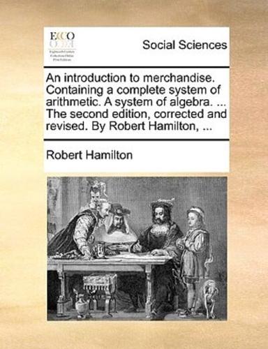 An introduction to merchandise. Containing a complete system of arithmetic. A system of algebra. ... The second edition, corrected and revised. By Robert Hamilton, ...