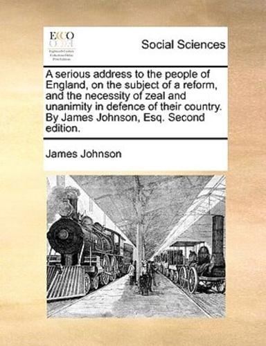 A serious address to the people of England, on the subject of a reform, and the necessity of zeal and unanimity in defence of their country. By James Johnson, Esq. Second edition.