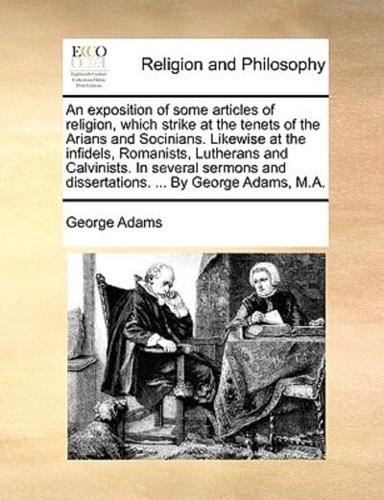An exposition of some articles of religion, which strike at the tenets of the Arians and Socinians. Likewise at the infidels, Romanists, Lutherans and Calvinists. In several sermons and dissertations. ... By George Adams, M.A.