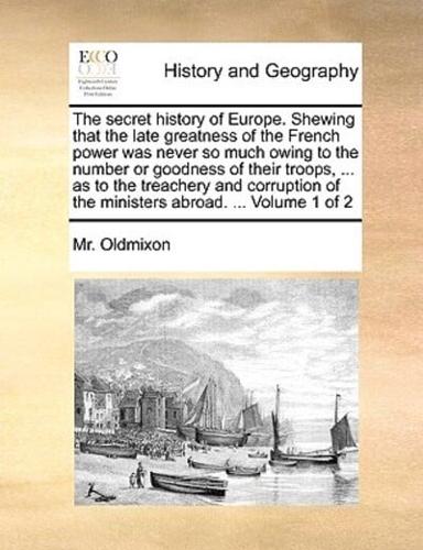 The secret history of Europe. Shewing that the late greatness of the French power was never so much owing to the number or goodness of their troops, ... as to the treachery and corruption of the ministers abroad. ...  Volume 1 of 2