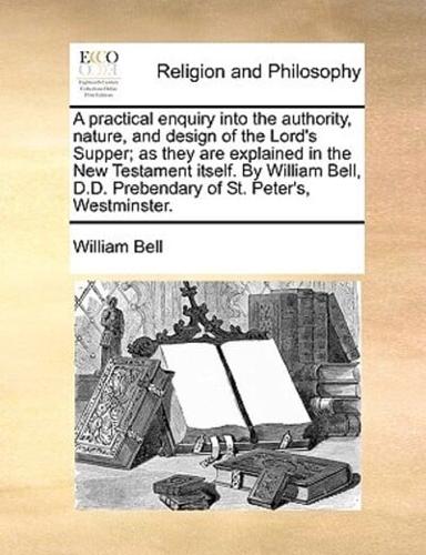 A practical enquiry into the authority, nature, and design of the Lord's Supper; as they are explained in the New Testament itself. By William Bell, D.D. Prebendary of St. Peter's, Westminster.