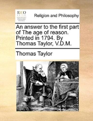 An answer to the first part of The age of reason. Printed in 1794. By Thomas Taylor, V.D.M.