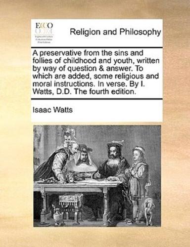 A preservative from the sins and follies of childhood and youth, written by way of question & answer. To which are added, some religious and moral instructions. In verse. By I. Watts, D.D. The fourth edition.