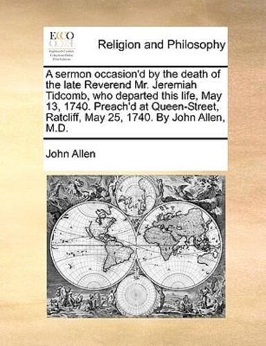 A sermon occasion'd by the death of the late Reverend Mr. Jeremiah Tidcomb, who departed this life, May 13, 1740. Preach'd at Queen-Street, Ratcliff, May 25, 1740. By John Allen, M.D.