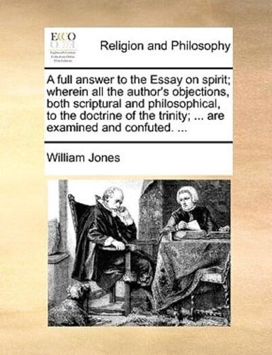 A full answer to the Essay on spirit; wherein all the author's objections, both scriptural and philosophical, to the doctrine of the trinity; ... are examined and confuted. ...