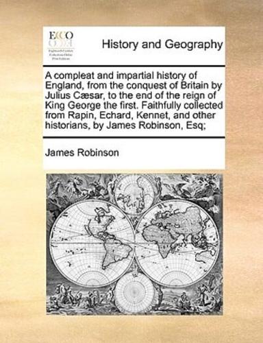 A compleat and impartial history of England, from the conquest of Britain by Julius Cæsar, to the end of the reign of King George the first. Faithfully collected from Rapin, Echard, Kennet, and other historians, by James Robinson, Esq;